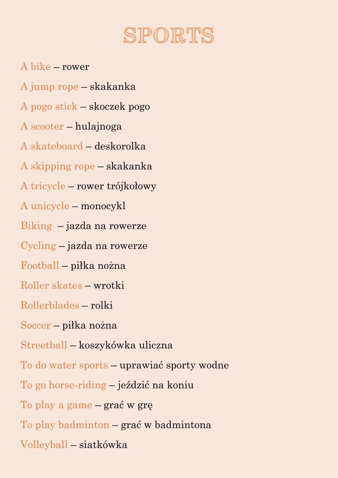 SPORTS
A bike - rower
A jump rope - skakanka
A pogo stick - skoczek pogo
A scooter - hulajnoga
A skateboard - deskorolka
A skipping rope - s