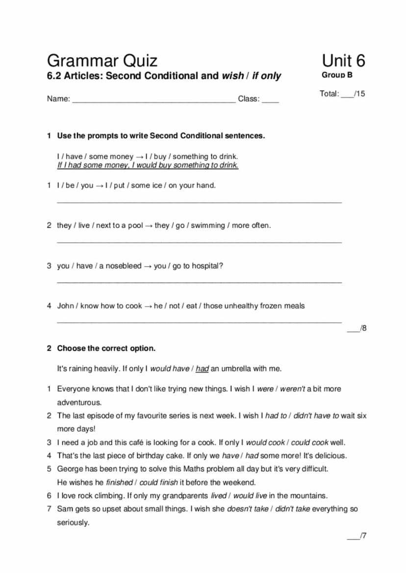 Grammar Quiz
6.2 Second Conditional and wish / if only
Name:
1 Use the prompts to write Second Conditional sentences.
I/have/ some money → 1