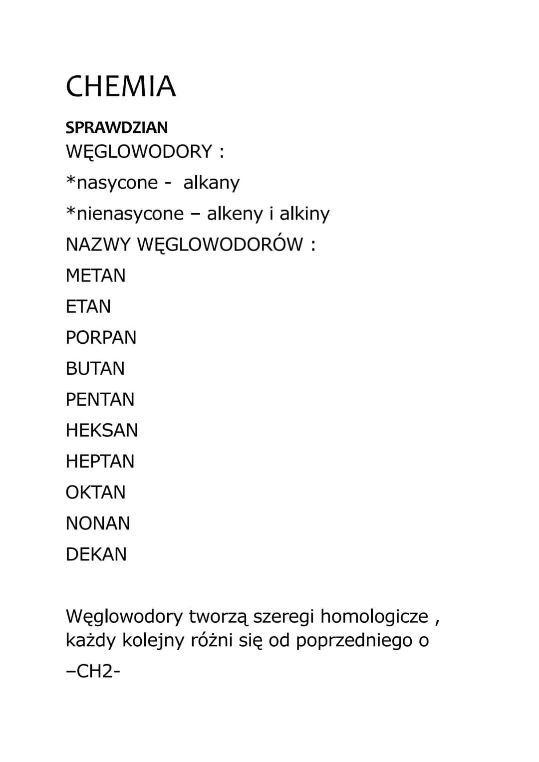 CHEMIA
SPRAWDZIAN
WĘGLOWODORY :
*nasycone - alkany
*nienasycone - alkeny i alkiny
NAZWY WĘGLOWODORÓW:
ΜΕΤΑΝ
ΕΤΑΝ
PORPAN
BUTAN
PENTAN
HEKSAN
