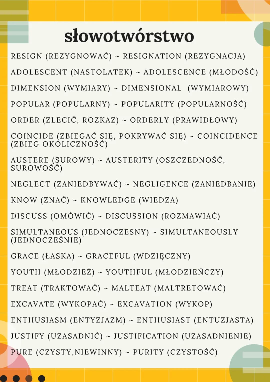 słowotwórstwo
RESIGN (REZYGNOWAĆ) ~ RESIGNATION (REZYGNACJA)
ADOLESCENT (NASTOLATEK) ~ ADOLESCENCE (MŁODOŚĆ)
DIMENSION (WYMIARY) ~ DIMENSION