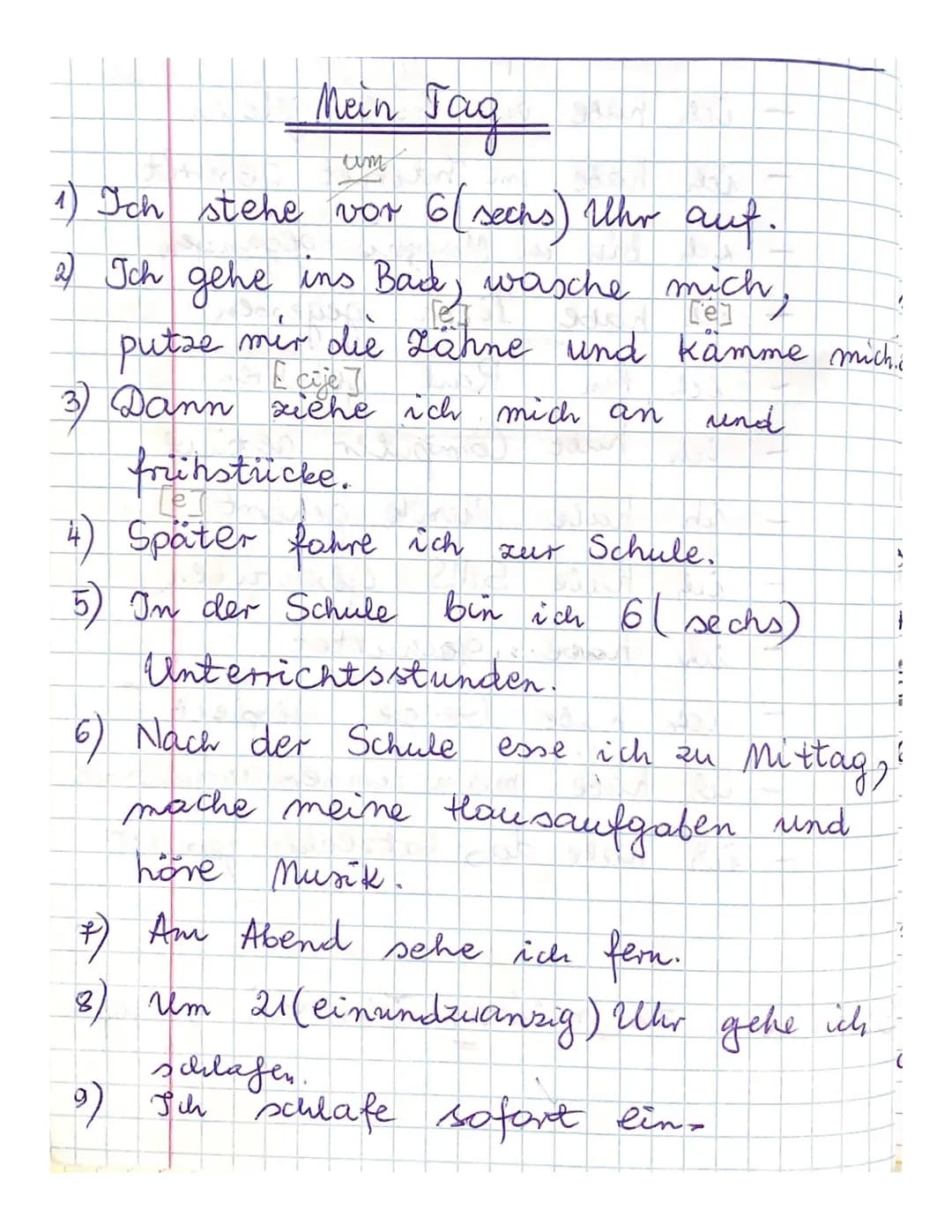 Mein Jag
tim
1) Ich stehe vor 6 (sechs) Uhr auf.
2) Ich gehe ins Bad, wasche mich,
mir die Zähne und kämme michic
und
putze
3) Dann ziehe ic