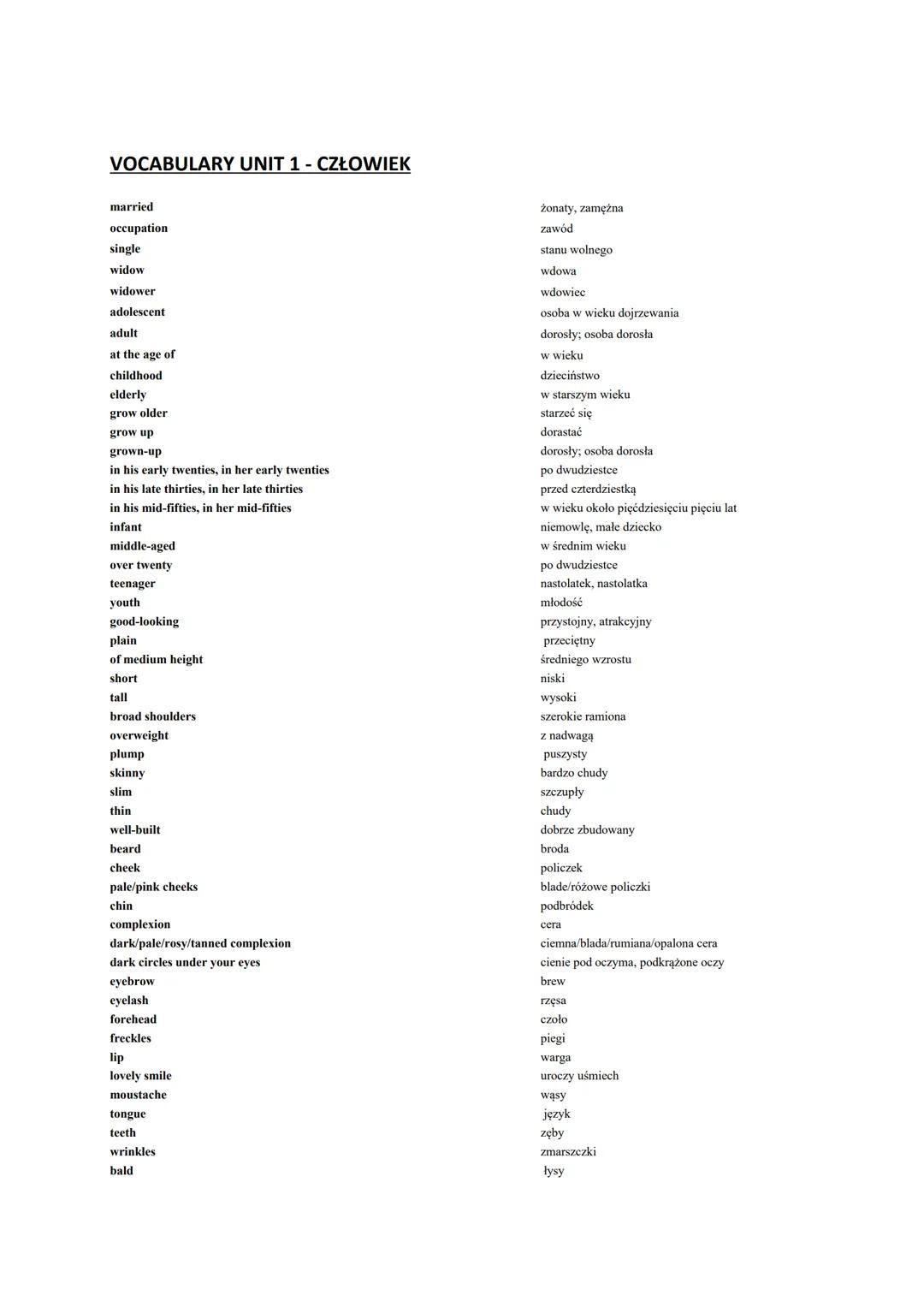 VOCABULARY UNIT 1 - CZŁOWIEK
married
occupation
single
widow
widower
adolescent
adult
at the age of
childhood
elderly
grow older
grow up
gro