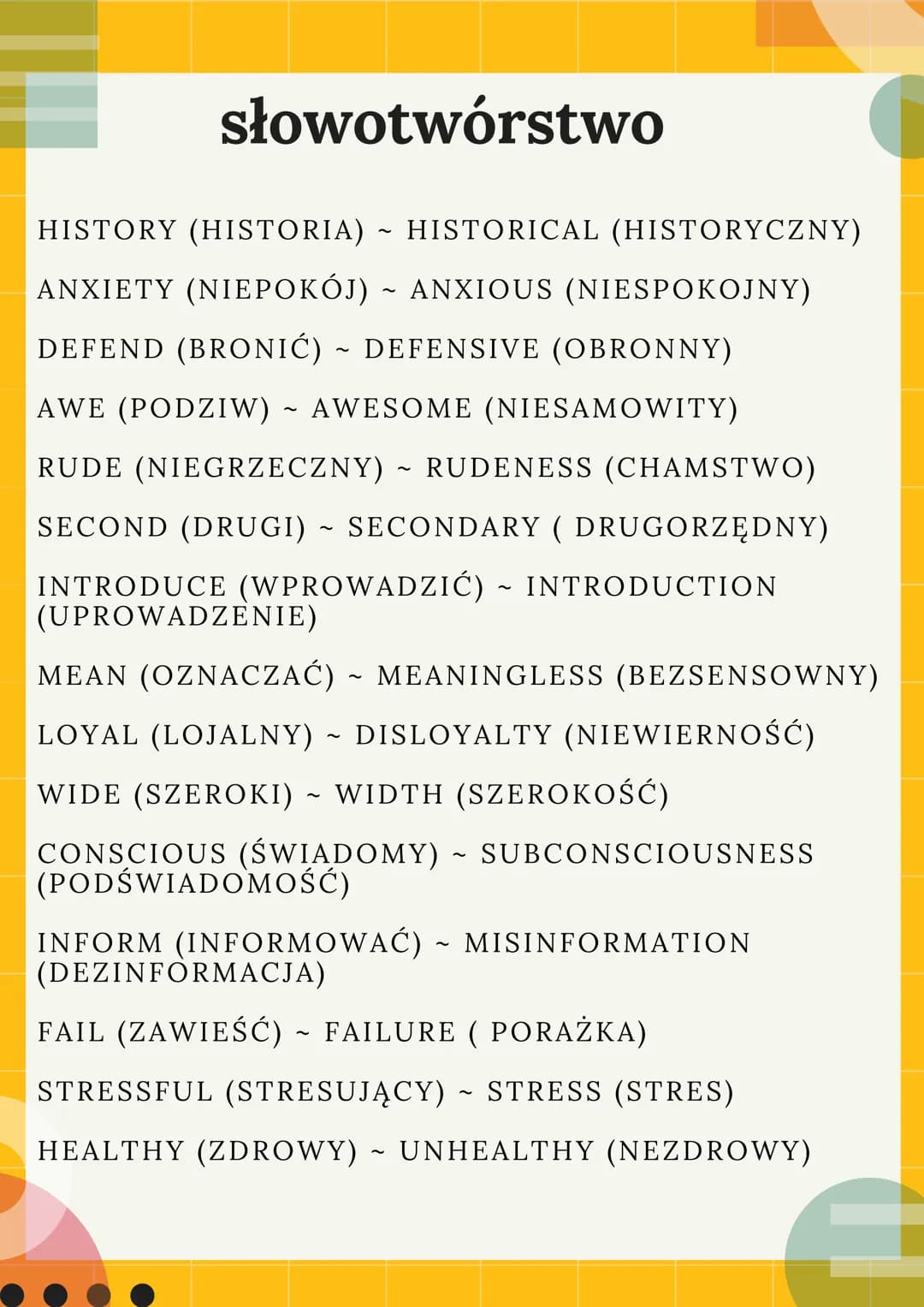 słowotwórstwo
HISTORY (HISTORIA) ~ HISTORICAL (HISTORYCZNY)
ANXIETY (NIEPOKÓJ) ~ ANXIOUS (NIESPOKOJNY)
DEFEND (BRONIĆ) ~ DEFENSIVE (OBRONNY)
