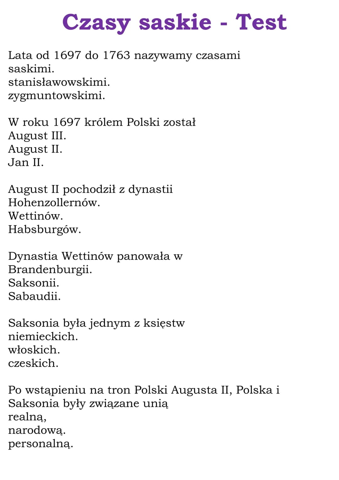 Czasy saskie - Test
Lata od 1697 do 1763 nazywamy czasami
saskimi.
stanisławowskimi.
zygmuntowskimi.
W roku 1697 królem Polski został
August
