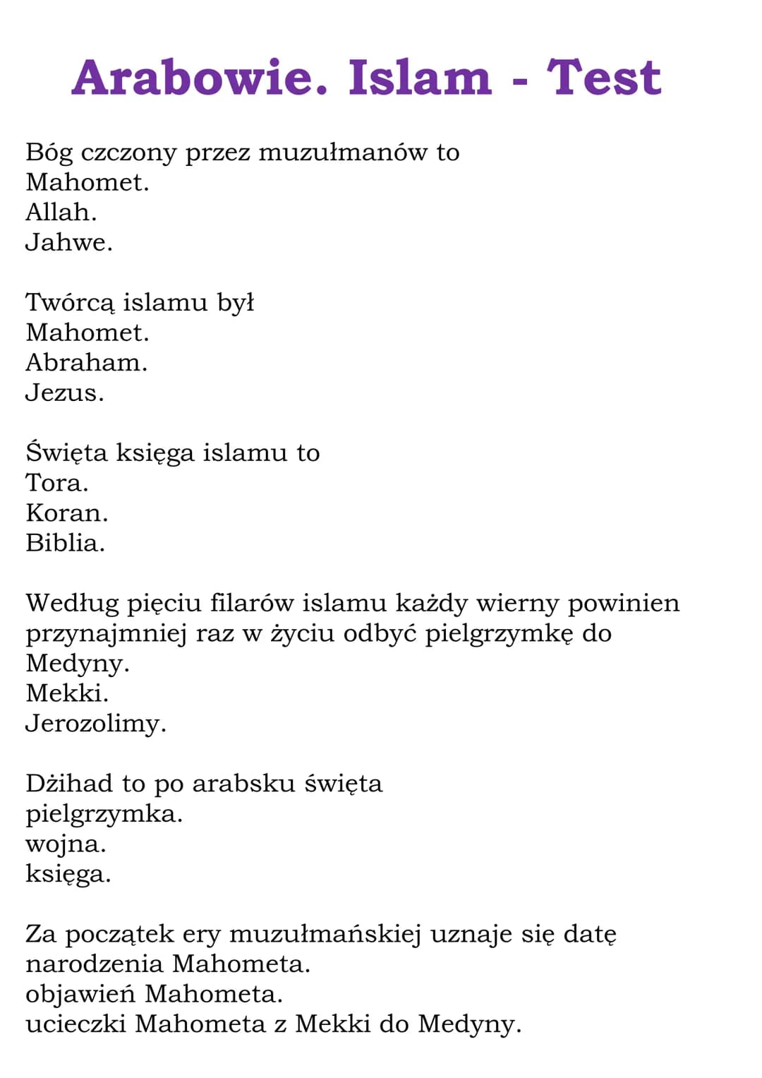 Arabowie. Islam - Test
Bóg czczony przez muzułmanów to
Mahomet.
Allah.
Jahwe.
Twórcą islamu był
Mahomet.
Abraham.
Jezus.
Święta księga islam