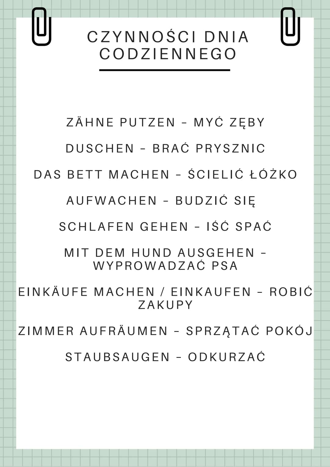 U
CZYNNOŚCI DNIA
CODZIENNEGO
ZÄHNE PUTZEN - MYĆ ZĘBY
DUSCHEN BRAĆ PRYSZNIC
DAS BETT MACHEN - ŚCIELIĆ ŁÓŻKO
AUFWACHEN - BUDZIĆ SIĘ
SCHLAFEN G