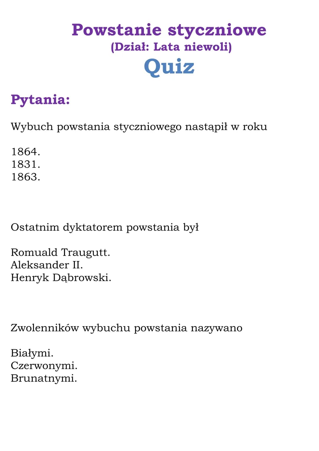 Powstanie styczniowe
(Dział: Lata niewoli)
Quiz
Pytania:
Wybuch powstania styczniowego nastąpił w roku
1864.
1831.
1863.
Ostatnim dyktatorem