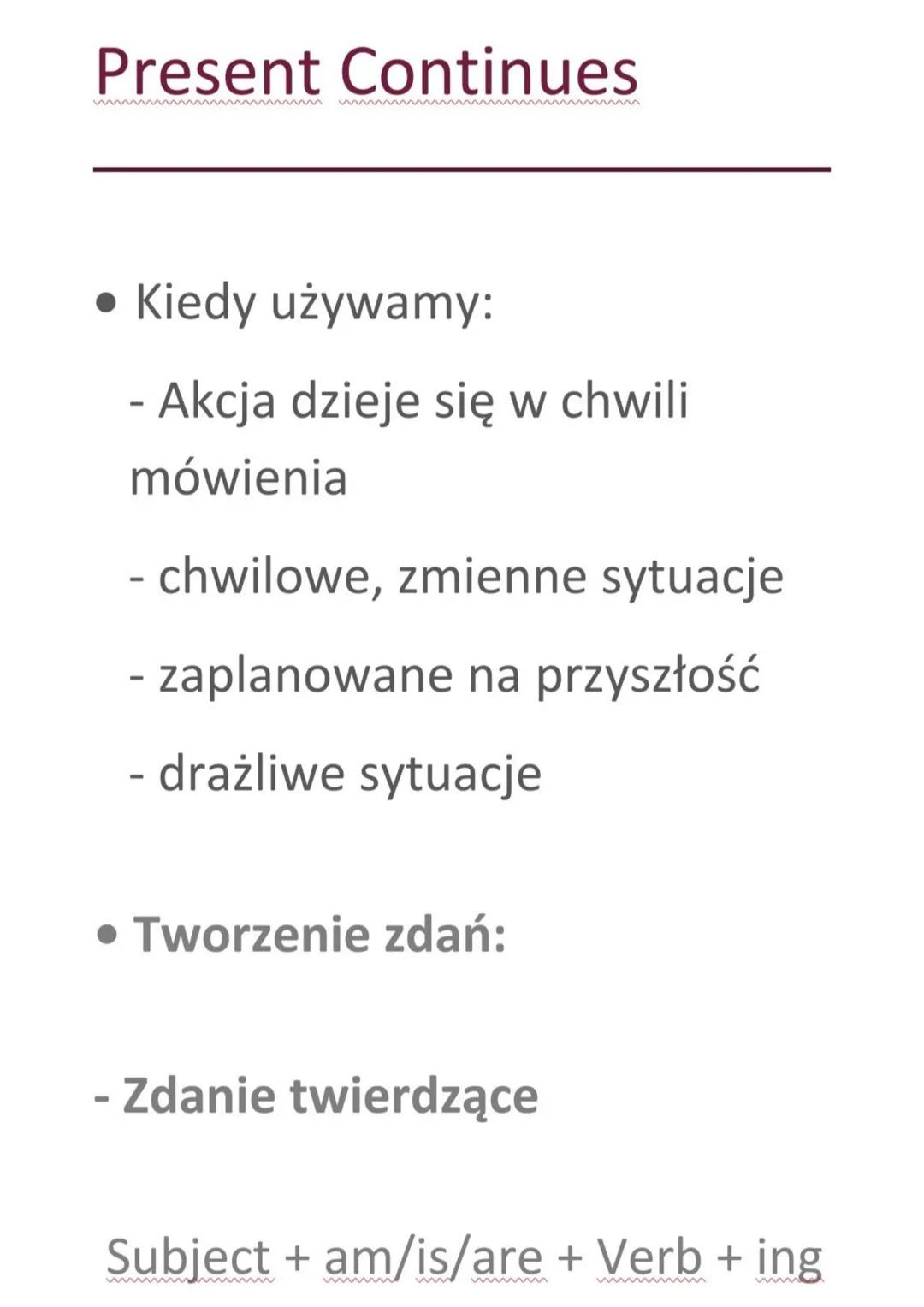 Present Continues
• Kiedy używamy:
- Akcja dzieje się w chwili
mówienia
- chwilowe, zmienne sytuacje
- zaplanowane na przyszłość
- drażliwe 