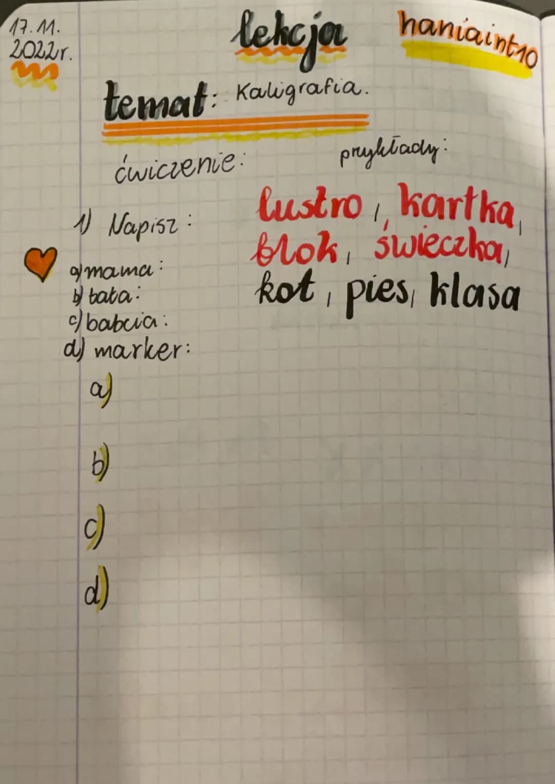 17.11.
2022r.
lekcjor
temat: Kaligrafia.
ćwiczenie:
Napisz:
mama:
bata:
c) babcia:
d) marker:
a)
b)
(c)
d)
haniaint10
przykłady:
lustro,, ka