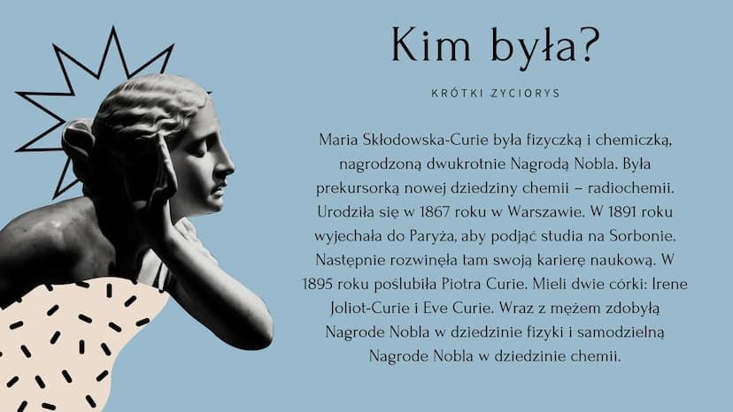 V
Maria Skłodowska Curie Kim była?
KRÓTKI ZYCIORYS
Maria Skłodowska-Curie była fizyczką i chemiczką,
nagrodzoną dwukrotnie Nagrodą Nobla. By