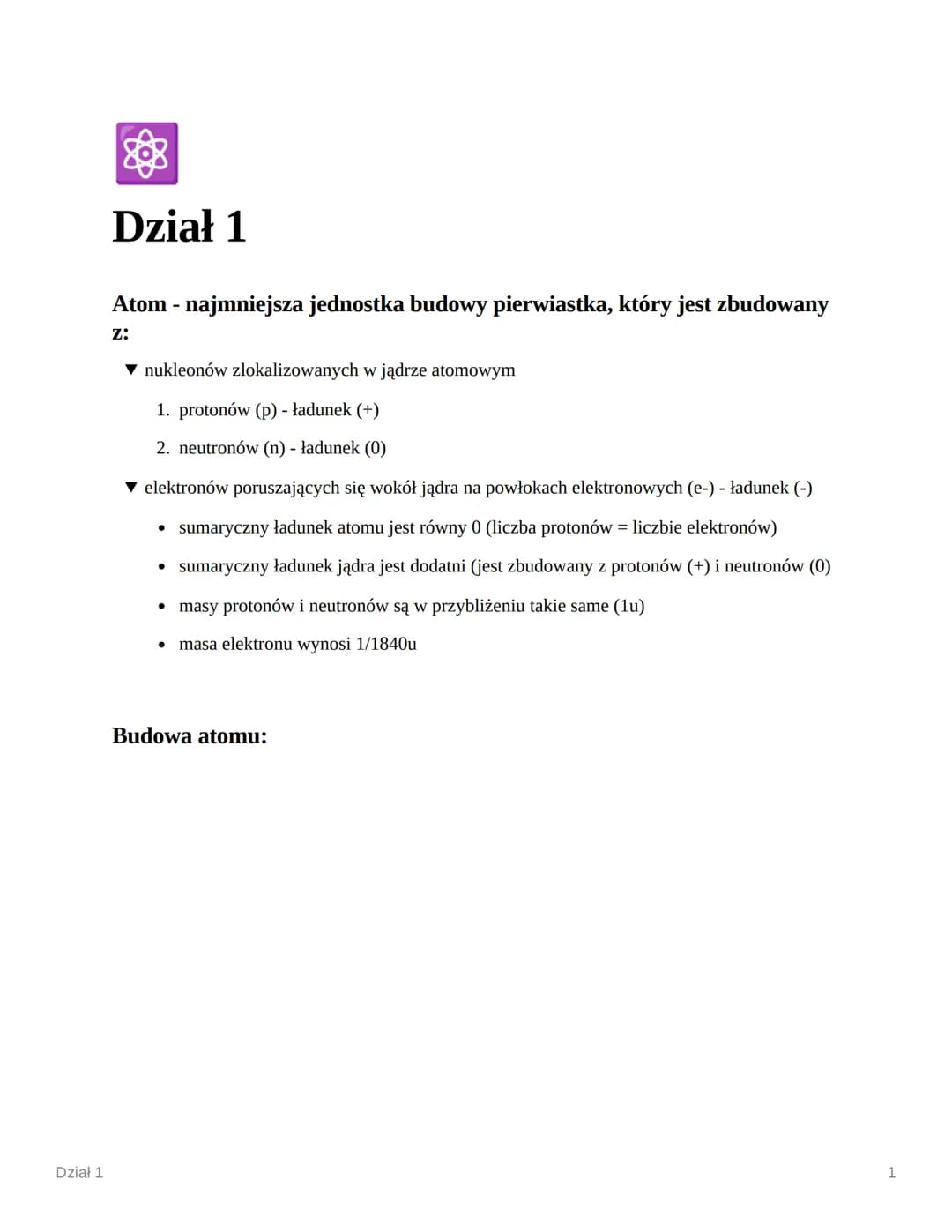 Dział 1
Dział 1
Atom - najmniejsza jednostka budowy pierwiastka, który jest zbudowany
Z:
▼nukleonów zlokalizowanych w jądrze atomowym
1. pro