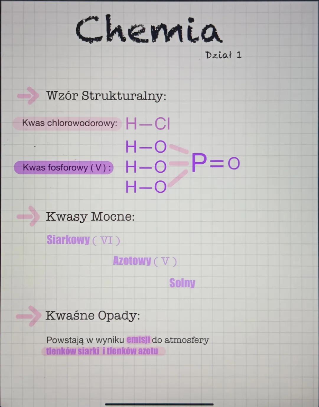 Chemia
Dział 1
Wzór Strukturalny:
Kwas chlorowodorowy: H-CI
H-O
Kwas fosforowy (V): H-O
P=0
H-O
Kwasy Mocne:
Siarkowy (VI)
Azotowy (V)
Solny
