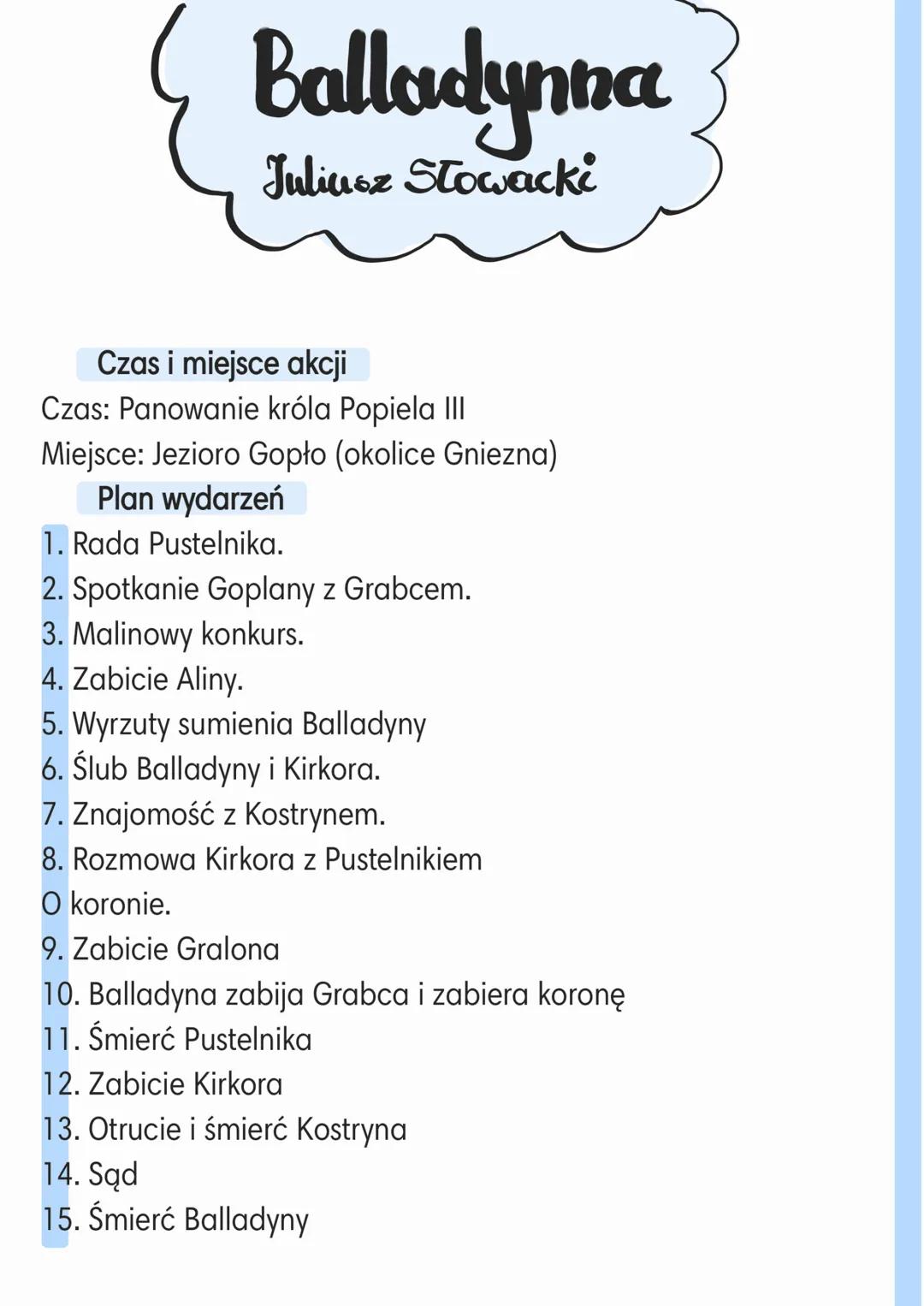 # Balladynna
Juliusz Stowacki

Czas i miejsce akcji
Czas: Panowanie króla Popiela III
Miejsce: Jezioro Gopło (okolice Gniezna)
Plan wydarzeń