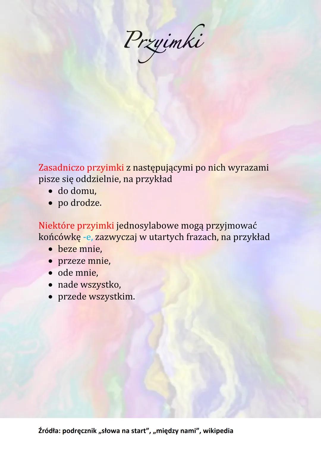 Przyimki
Przyimek
to część mowy, którą zawsze łączy się z innym wyrazem,
najczęściej z rzeczownikiem.
Przyimek nigdy nie występuje samodziel