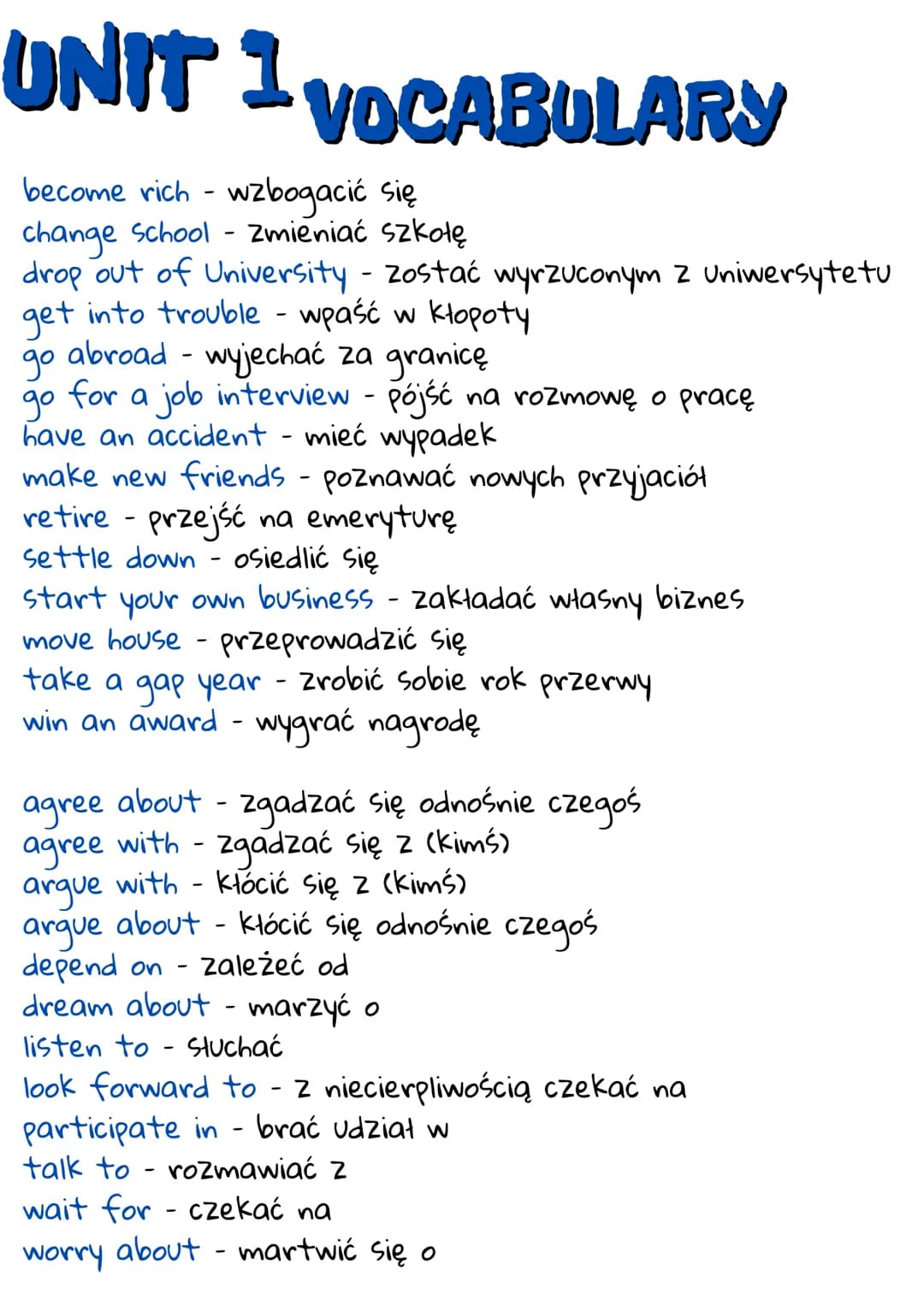 UNIT 1 VOCABULARY
become rich - wzbogacić się
change School - Zmieniać szkołę
drop out of University - zostać wyrzuconym z Uniwersytetu
get 