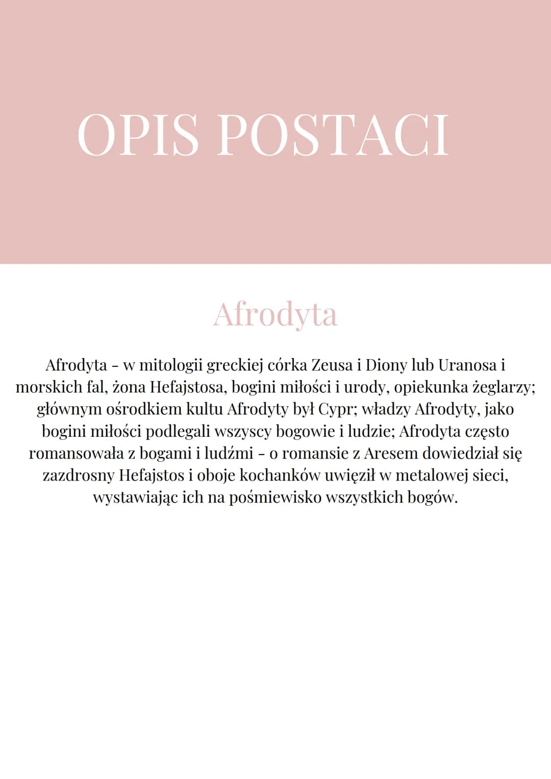 OPIS POSTACI
Afrodyta
Afrodyta - w mitologii greckiej córka Zeusa i Diony lub Uranosa i
morskich fal, żona Hefajstosa, bogini miłości i urod