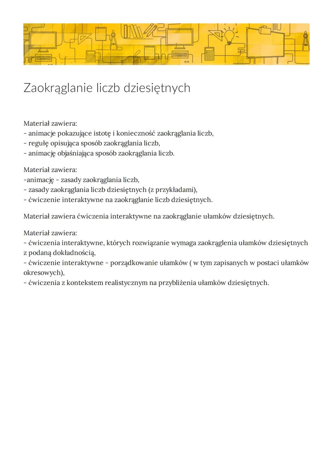 Zaokrąglanie liczb dziesiętnych
Materiał zawiera:
- animacje pokazujące istotę i konieczność zaokrąglania liczb,
regułę opisująca sposób zao