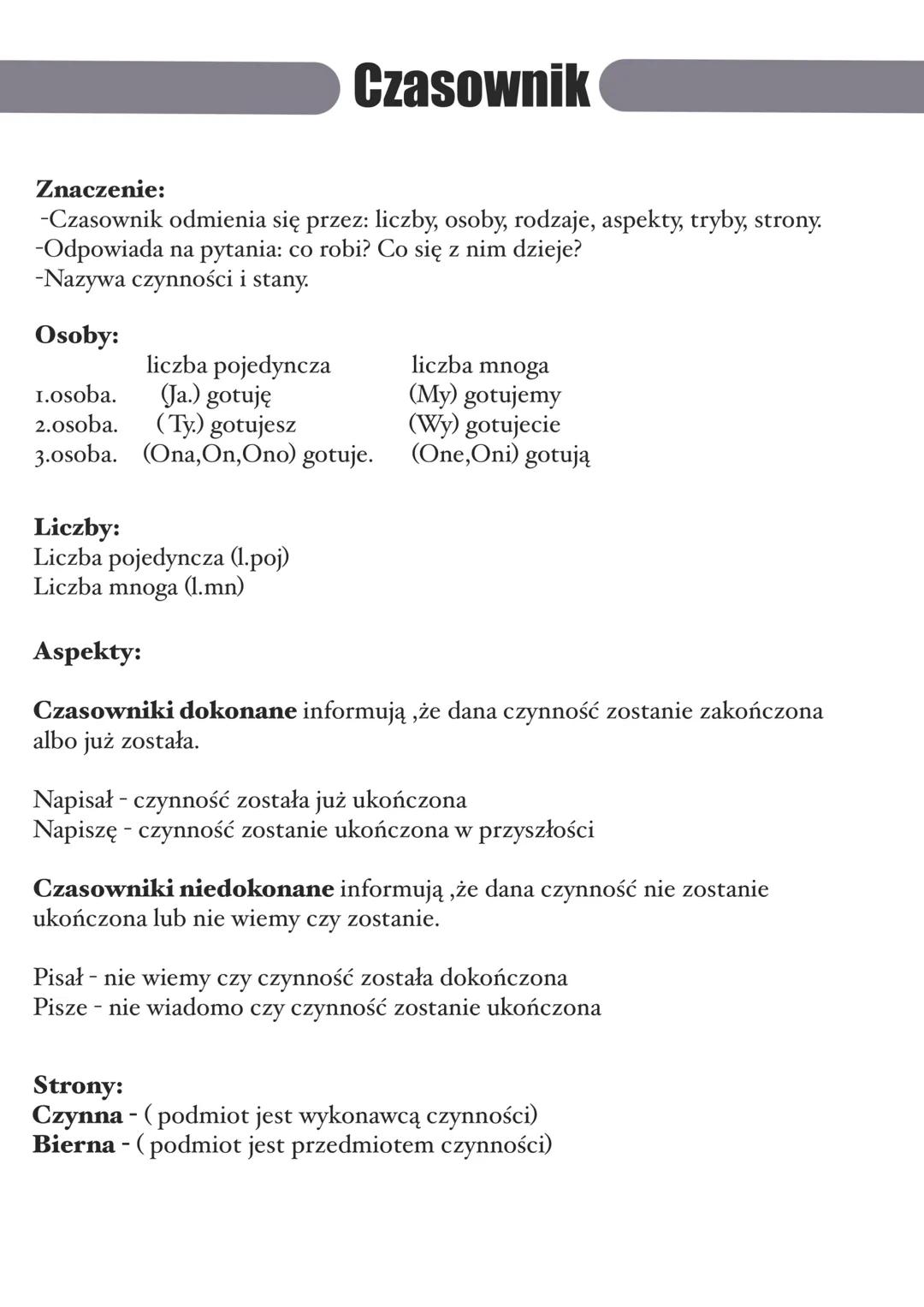 Czasownik
Znaczenie:
-Czasownik odmienia się przez: liczby, osoby, rodzaje, aspekty, tryby, strony.
-Odpowiada na pytania: co robi? Co się z