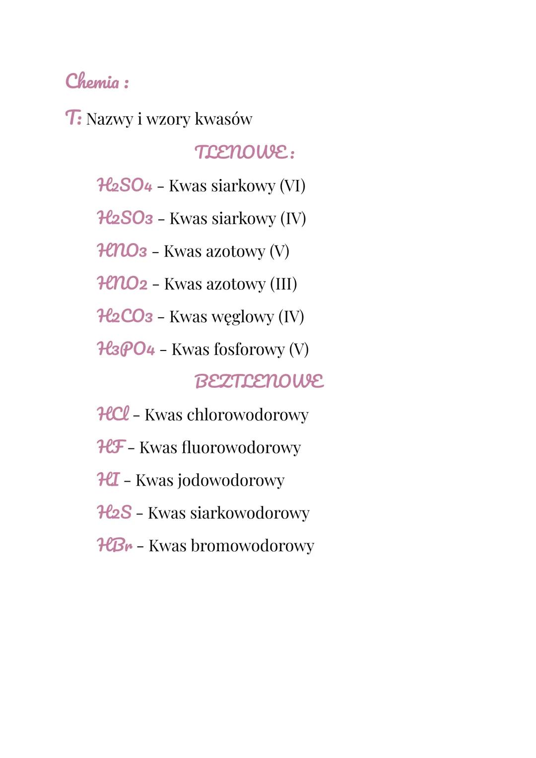 Chemia :
T: Nazwy i wzory kwasów
TLENOWE:
H2SO4 - Kwas siarkowy (VI)
H2SO3 - Kwas siarkowy (IV)
HNO3 - Kwas azotowy (V)
HenO2 - Kwas azotowy