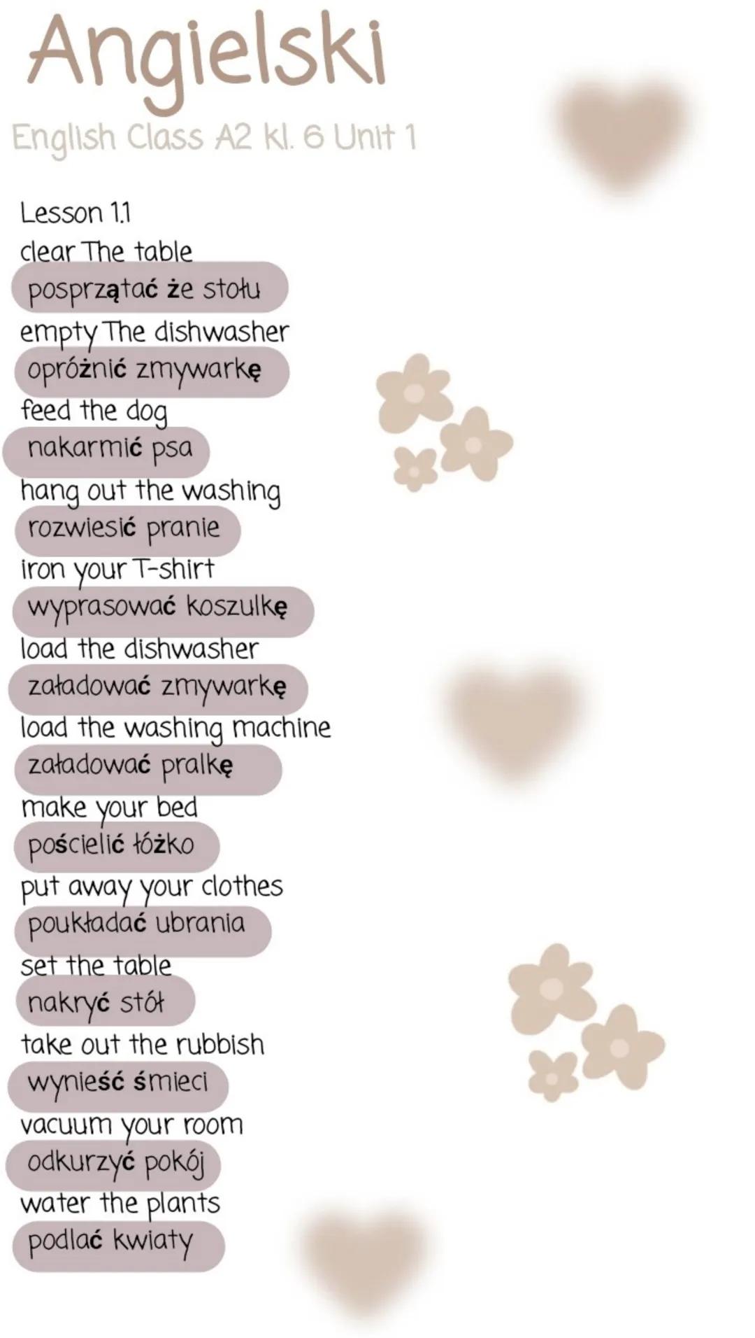 # Angielski
English Class A2 kl. 6 Unit 1
Lesson 1.1
clear The table
posprzątać że stołu
empty The dishwasher
opróżnić zmywarkę
feed the do