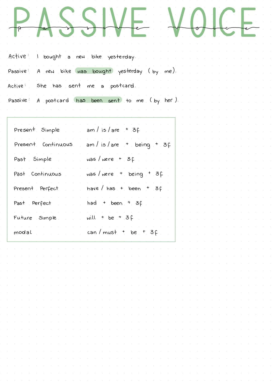 PASSIVE VOICE
Active: I bought a new bike yesterday.
Passive: A new bike was bought yesterday (by me).
Active: She has sent me a postcard.
P