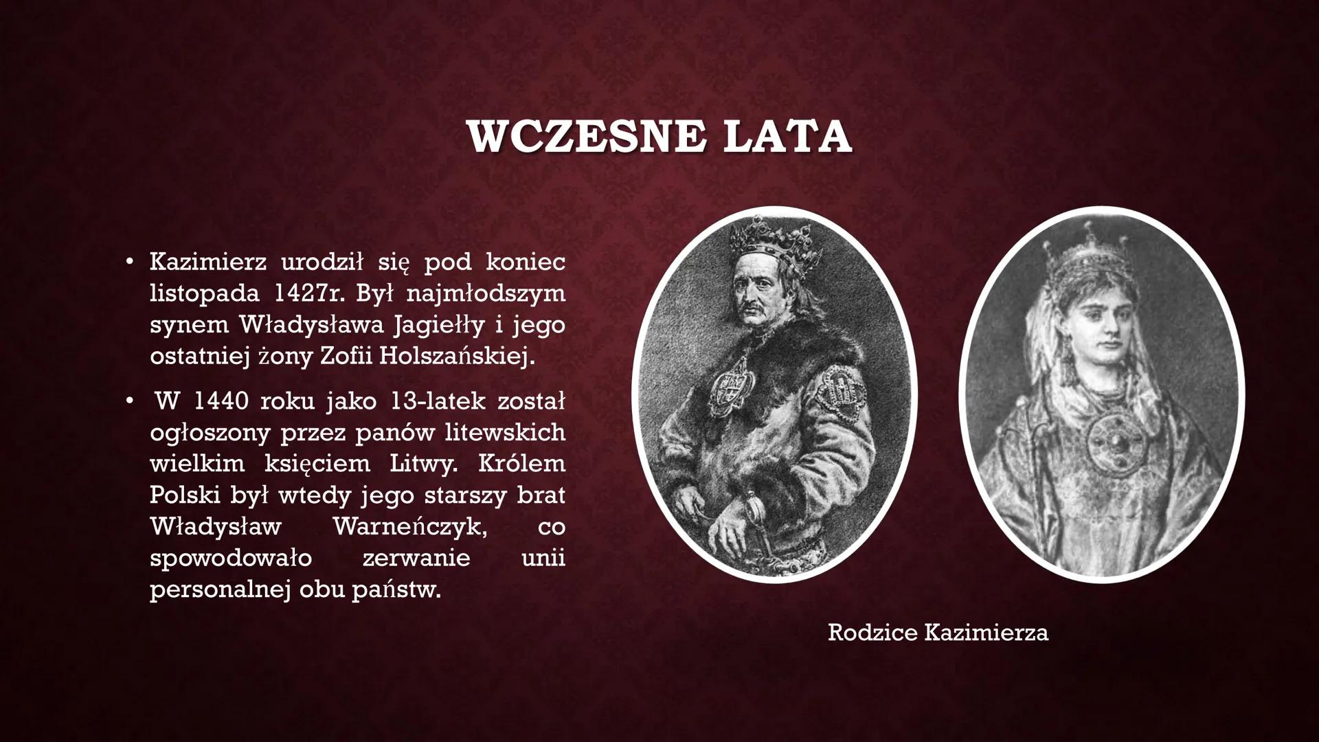 KAZIMIERZ IV
JAGIELLOŃCZYK
IS ●
●
WCZESNE LATA
Kazimierz urodził się pod koniec
listopada 1427r. Był najmłodszym
synem Władysława Jagiełły i